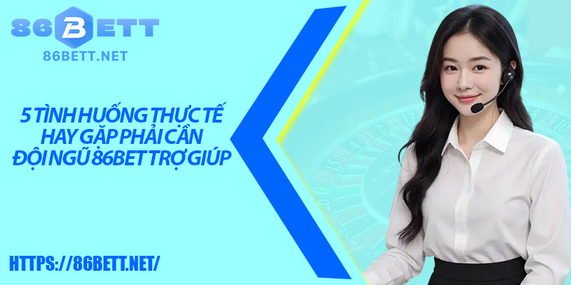 5 tình huống thực tế hay gặp phải cần đội ngũ 86bet trợ giúp